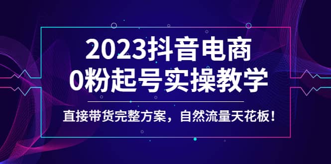 2023抖音电商0粉起号实操教学，直接带货完整方案，自然流量天花板-韭菜网