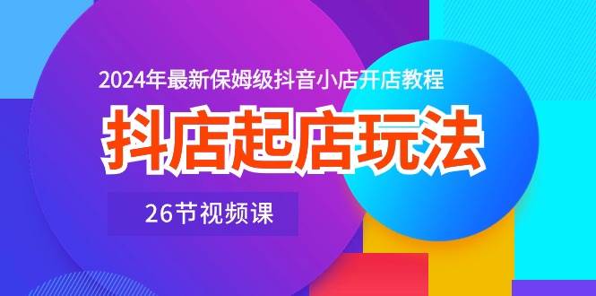 抖店起店玩法，2024年最新保姆级抖音小店开店教程（26节视频课）-韭菜网