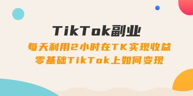 TikTok副业：每天利用2小时在TK实现收益，零基础TikTok上如何变现，34节程-韭菜网