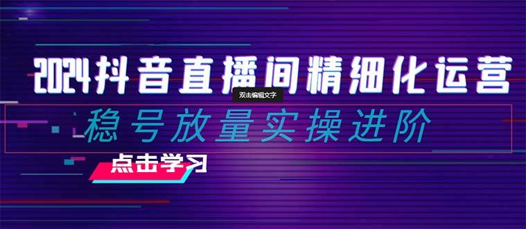 2024抖音直播间精细化运营：稳号放量实操进阶 选品/排品/起号/小店随心推/千川付费如何去投放-韭菜网