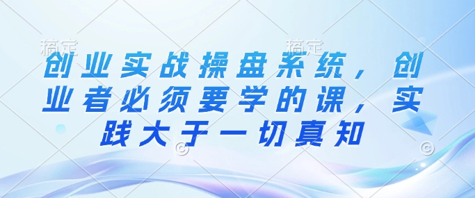 创业实战操盘系统，创业者必须要学的课，实践大于一切真知-韭菜网